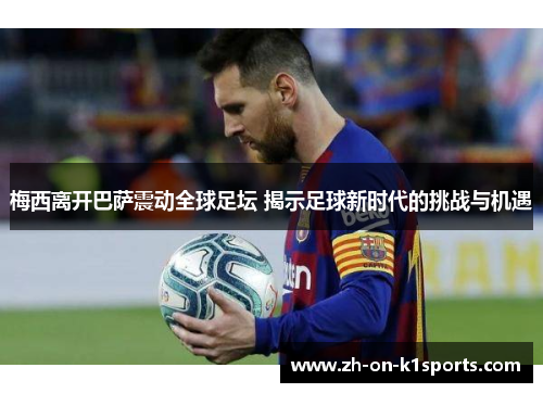 梅西离开巴萨震动全球足坛 揭示足球新时代的挑战与机遇 梅西离开巴萨震动全球足坛 揭示足球新时代的挑战与机遇