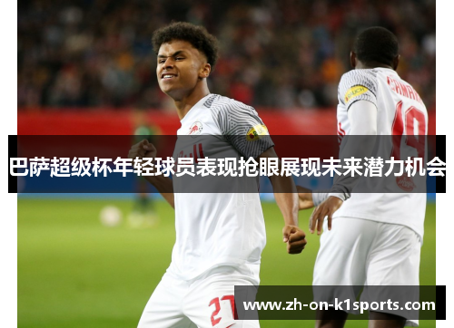 巴萨超级杯年轻球员表现抢眼展现未来潜力机会