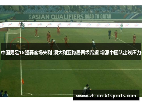 中国男足18强赛客场失利 澳大利亚稳居晋级希望 增添中国队出线压力