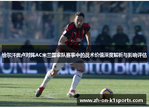 恰尔汗奥卢对阵AC米兰国家队赛事中的战术价值深度解析与影响评估 恰尔汗奥卢对阵AC米兰国家队赛事中的战术价值深度解析与影响评估