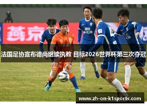 法国足协宣布德尚继续执教 目标2026世界杯第三次夺冠 法国足协宣布德尚继续执教 目标2026世界杯第三次夺冠