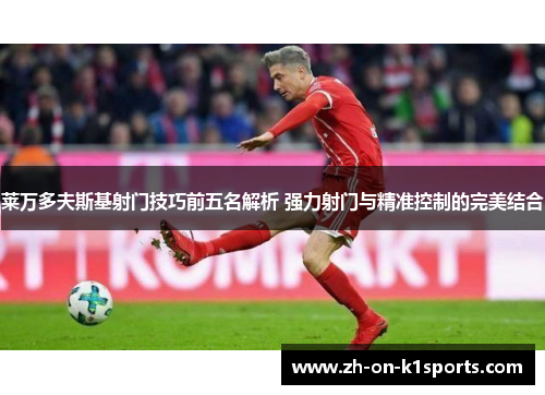 莱万多夫斯基射门技巧前五名解析 强力射门与精准控制的完美结合