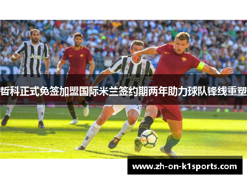 哲科正式免签加盟国际米兰签约期两年助力球队锋线重塑 哲科正式免签加盟国际米兰签约期两年助力球队锋线重塑